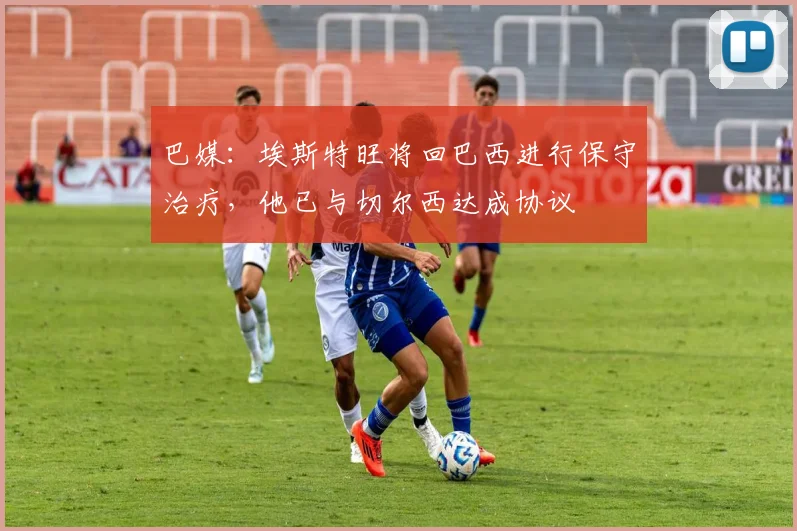 巴媒：埃斯特旺将回巴西进行保守治疗，他已与切尔西达成协议