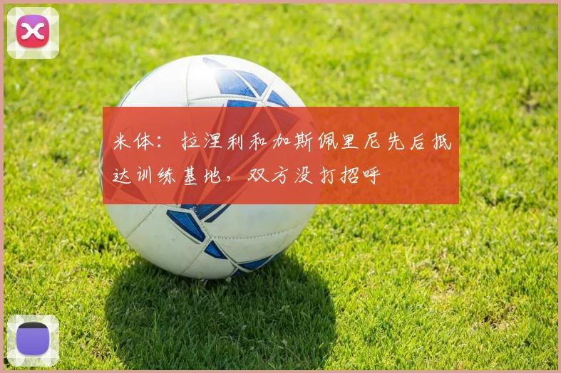 米体：拉涅利和加斯佩里尼先后抵达训练基地，双方没打招呼